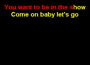 You want to be in the show
Come on baby let's go