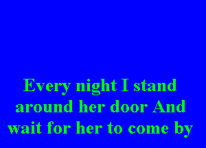 Every night I stand
around her door And
wait for her to come by