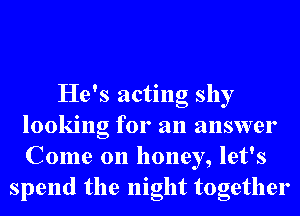 He's acting shy
looking for an answer
Come on honey, let's

spend the night together