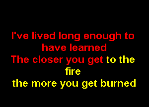 I've lived long enough to
have learned

The closer you get to the
fire
the more you get burned