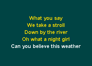 What you say
We take a stroll
Down by the river

Oh what a night girl
Can you believe this weather