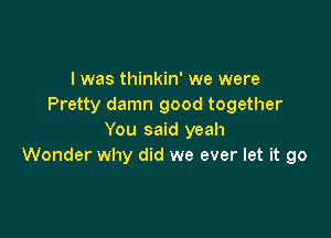 I was thinkin' we were
Pretty damn good together

You said yeah
Wonder why did we ever let it go