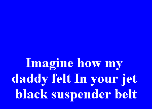 Imagine how my
daddy felt In your jet
black suspender belt