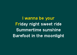 I wanna be your
Friday night sweet ride

Summertime sunshine
Barefoot in the moonlight