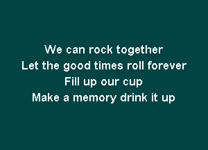 We can rock together
Let the good times roll forever

Fill up our cup
Make a memory drink it up
