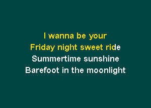 I wanna be your
Friday night sweet ride

Summertime sunshine
Barefoot in the moonlight