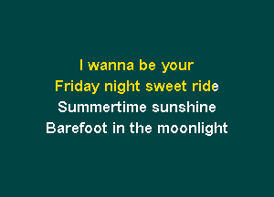I wanna be your
Friday night sweet ride

Summertime sunshine
Barefoot in the moonlight