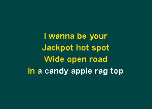 lwanna be your
Jackpot hot spot

Wide open road
In a candy apple rag top