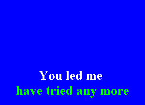 You led me
have tried any more