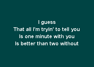 lguess
That all I'm tryin' to tell you

Is one minute with you
Is better than two without