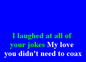I laughed at all of
your jokes My love
you didn't need to coax
