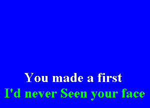 You made a first
I'd never Seen your face