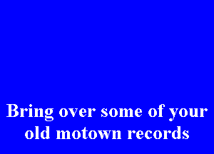 Bring over some of your
old motown records