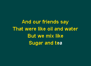 And our friends say
That were like oil and water

But we mix like
Sugar and tea