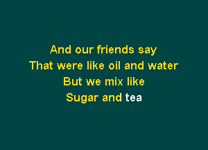 And our friends say
That were like oil and water

But we mix like
Sugar and tea