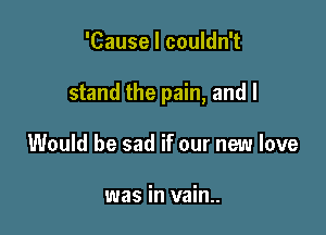 'Cause I couldn't

stand the pain, and I

Would be sad if our new love

was in vain..