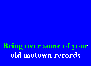 Bring over some of your
old motown records