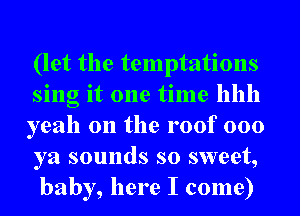 (let the temptations
sing it one time hhh
yeah 0n the roof 000
ya sounds so sweet,
baby, here I come)