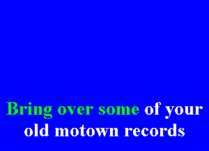 Bring over some of your
old motown records
