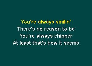 You're always smilin'
There's no reason to be

You're always chipper
At least that's how it seems