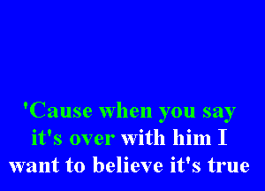 'Cause when you say
it's over With him I
want to believe it's true