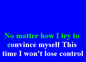 N 0 matter how I try to
convince myself This
time I won't lose control