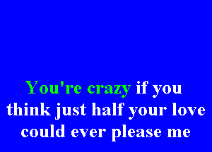 Y ou're crazy if you
think just half your love
could ever please me