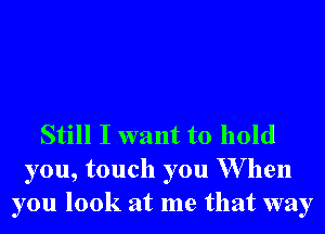 Still I want to hold
you, touch you W hen
you look at me that way