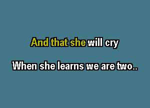 And that she will cry

When she learns we are two