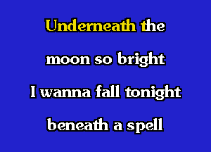 Underneath the

moon so bright
I wanna fall tonight

beneath a spell