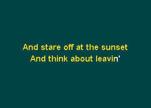 And stare off at the sunset

And think about leavin'