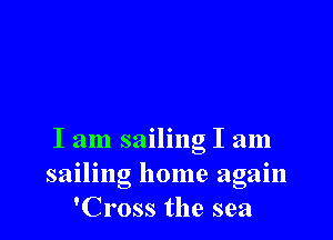 I am sailing I am
sailing home again
'Cross the sea