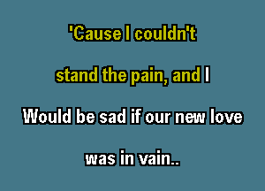 'Cause I couldn't

stand the pain, and I

Would be sad if our new love

was in vain..