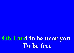 Oh Lord to be near you
To be free