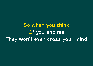 So when you think
Of you and me

They wonot even cross your mind