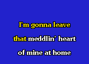 I'm gonna leave
mat meddlin' heart

of mine at home