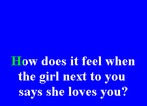 How does it feel when
the girl next to you
says she loves you?