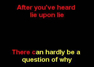 After you've heard
lie upon lie

There can hardly be a
question of why