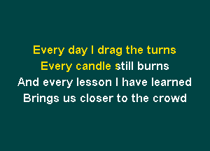 Every day I drag the turns
Every candle still burns

And every lesson I have learned
Brings us closer to the crowd