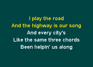 I play the road
And the highway is our song
And every city's

Like the same three chords
Been helpin' us along