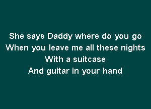 She says Daddy where do you go
When you leave me all these nights

With a suitcase
And guitar in your hand