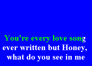 Y ou're ever I love song
ever written but Honey,
What do you see in me