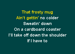 That frosty mug
Ain t gettin' no colder
Sweatin' down

On a cardboard coaster
Pll take off down the shoulder
If I have to