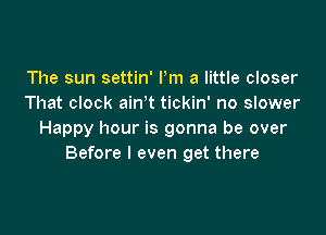 The sun settin' Pm a little closer
That clock ain't tickin' no slower

Happy hour is gonna be over
Before I even get there