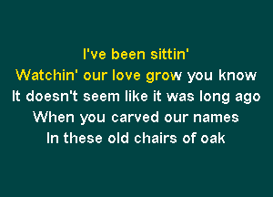 I've been sittin'

Watchin' our love grow you know
It doesn't seem like it was long ago
When you carved our names
In these old chairs of oak