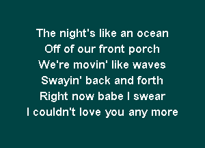 The night's like an ocean
Off of our front porch
We're movin' like waves

Swayin' back and forth
Right now babe I swear
I couldn't love you any more