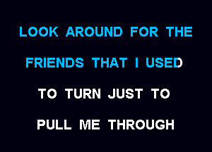 LOOK AROUND FOR THE

FRIENDS THAT I USED

TO TURN JUST TO

PULL ME THROUGH