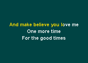 And make believe you love me

One more time
For the good times