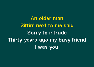 An older man
Sittin' next to me said
Sorry to intrude

Thirty years ago my busy friend
I was you