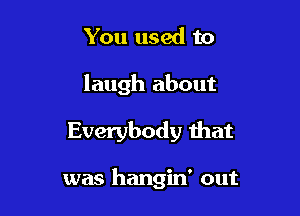 You used to
laugh about

Everybody that

was hangin' out